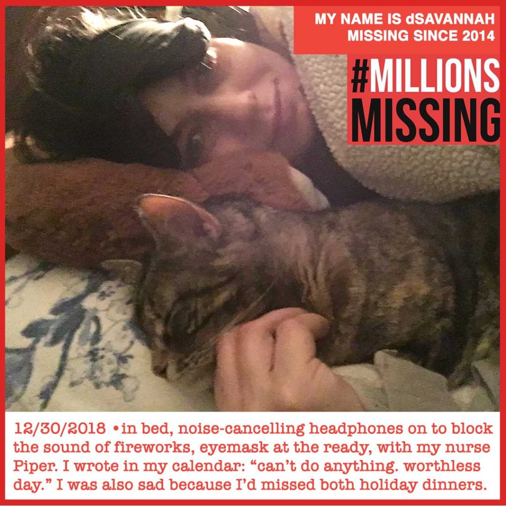 MY NAME IS dSAVANNAH MISSING SINCE 2014. 12/30/2018 •in bed, noise-cancelling headphones on to block the sound of fireworks, eyemask at the ready, with my nurse Piper, one of my cats. I wrote in my calendar: “can’t do anything. worthless day.” I was also sad because I’d missed both holiday dinners.