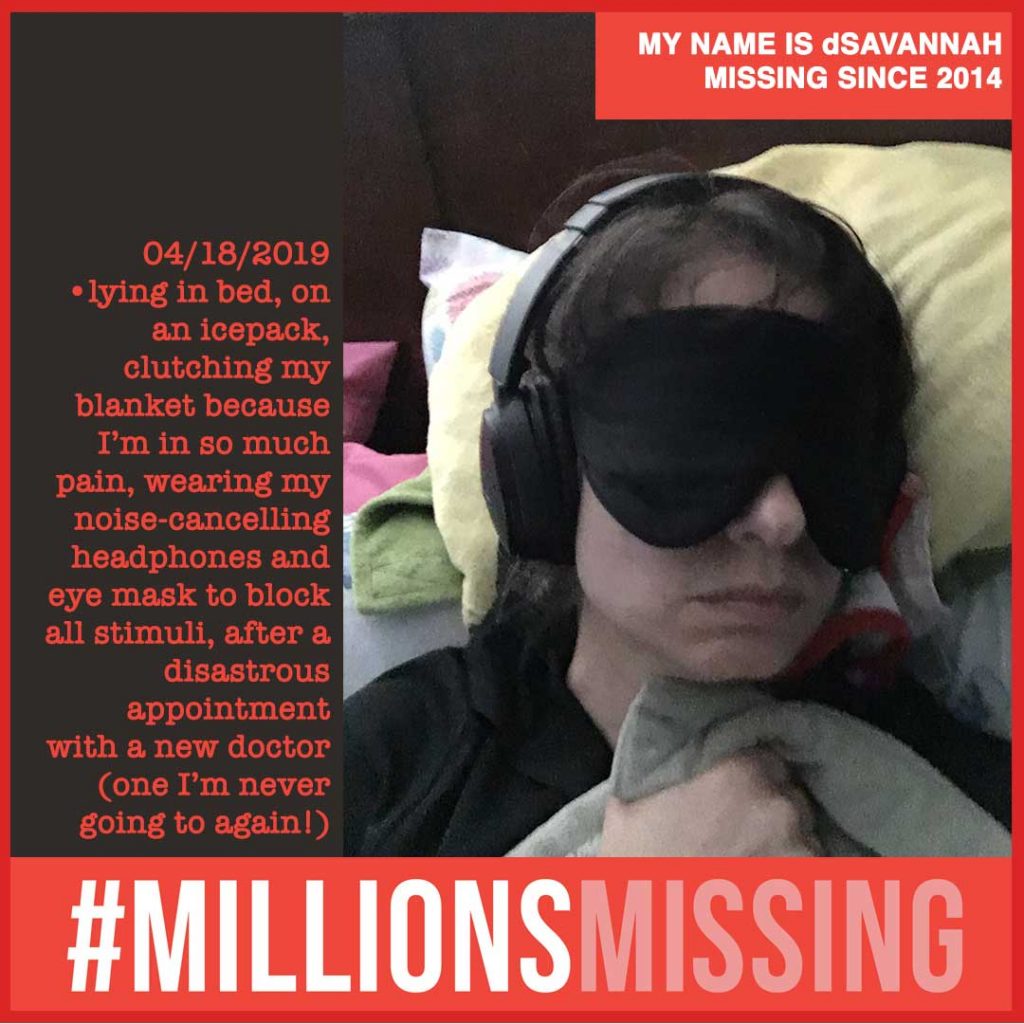 MY NAME IS dSAVANNAH MISSING SINCE 2014. 04/18/2019 •lying in bed, on an icepack, clutching my blanket because I’m in so much pain, wearing my noise-cancelling headphones and eye mask to block all stimuli, after a disastrous appointment with a new doctor (one I’m never going to again!)