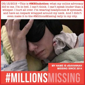 Image description: Light-skinned female laying on yellow pillow, white/grey towel around her neck, wearing black eye mask and black headphones. A green blanket is pulled up to her chin. Her hand is holding her head. #MillionsMission logo. Copy says: MY NAME IS dSAVANNAH MISSING SINCE 2014 .05/13/2019 •This is #MEInAction: what my online advocacy did to me. I’m in bed. I can’t think. I can’t speak louder than a whisper. I hurt all over. I’m wearing headphones & eyemask, and have an icepack wrapped around my neck. And I didn’t even make it to the #MillionsMissing rally in my city.