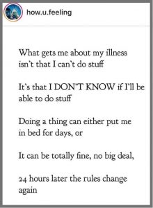 Screenshot of post by how.you.feeling. What gets me about my illness isn't that I can't do stuff. It's that I DON'T KNOW if I'll be able to do stuff. Doing a thing can either put me in bed for days, or it can be totally fine, no big deal, 24 hours later the rules change again. 